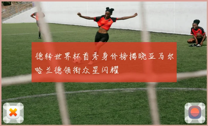 德转世界杯首秀身价榜揭晓亚马尔哈兰德领衔众星闪耀