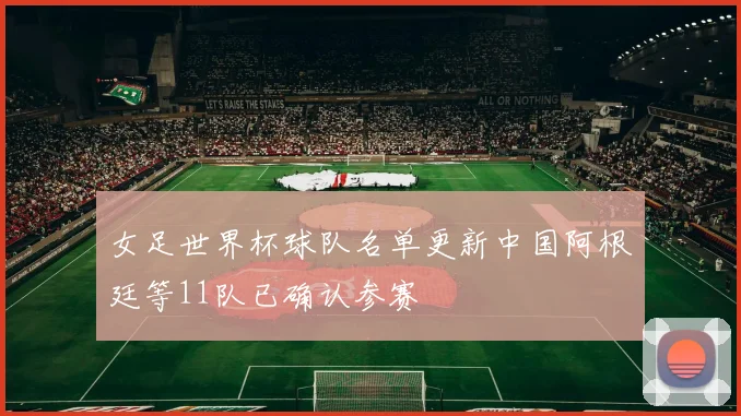 女足世界杯球队名单更新中国阿根廷等11队已确认参赛