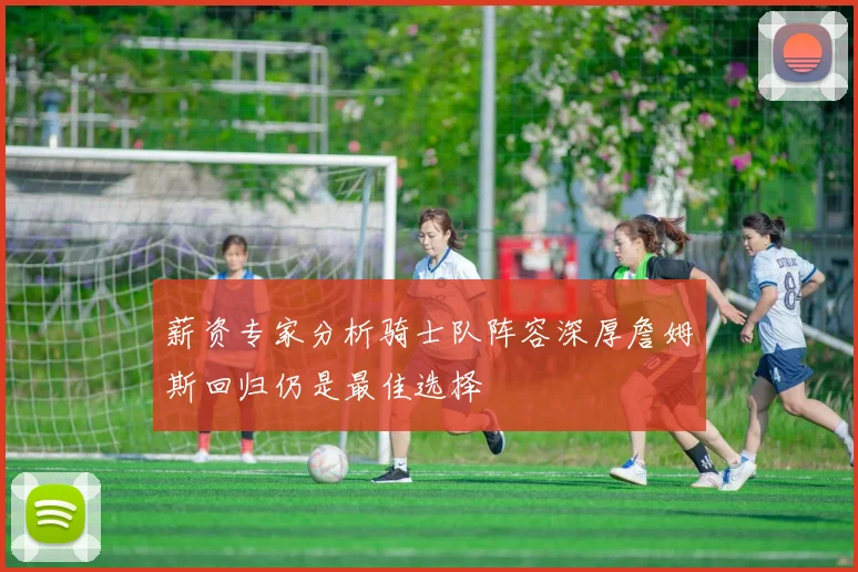 薪资专家分析骑士队阵容深厚詹姆斯回归仍是最佳选择