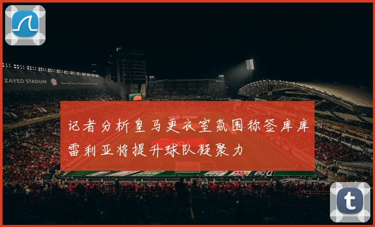 记者分析皇马更衣室氛围称签库库雷利亚将提升球队凝聚力