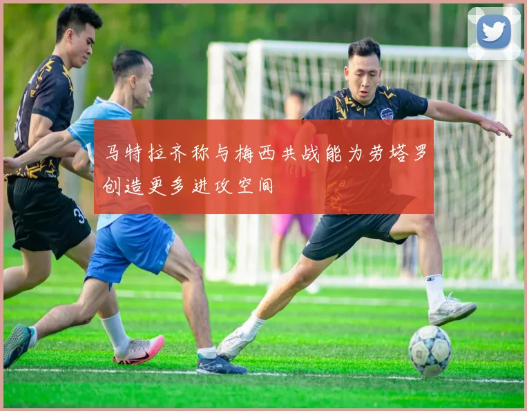 马特拉齐称与梅西共战能为劳塔罗创造更多进攻空间
