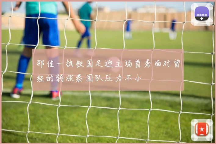 邵佳一执教国足迎主场首秀面对曾经的弱旅泰国队压力不小