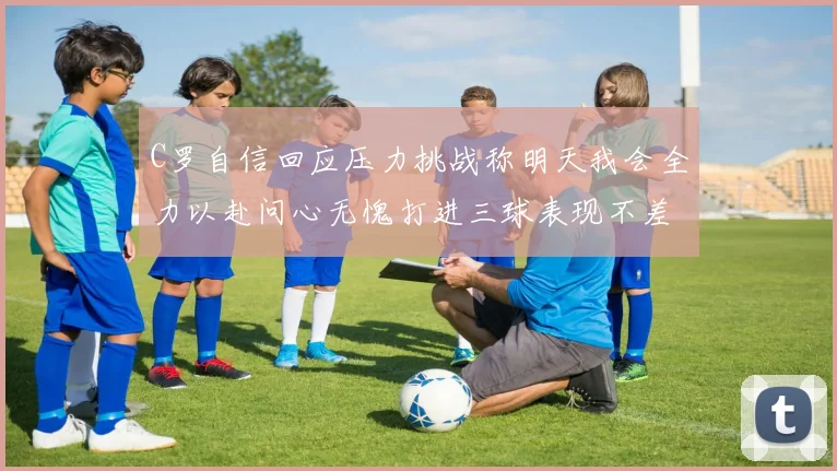 C罗自信回应压力挑战称明天我会全力以赴问心无愧打进三球表现不差