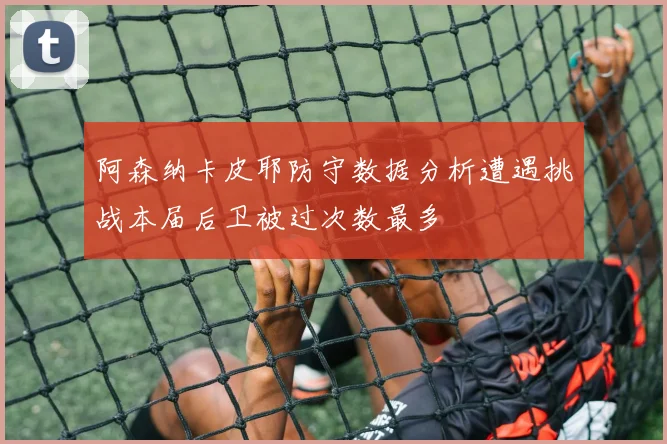 阿森纳卡皮耶防守数据分析遭遇挑战本届后卫被过次数最多