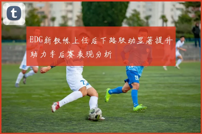 EDG新教练上任后下路联动显著提升助力季后赛表现分析