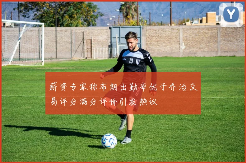 薪资专家称布朗出勤率优于乔治交易评分满分评价引发热议