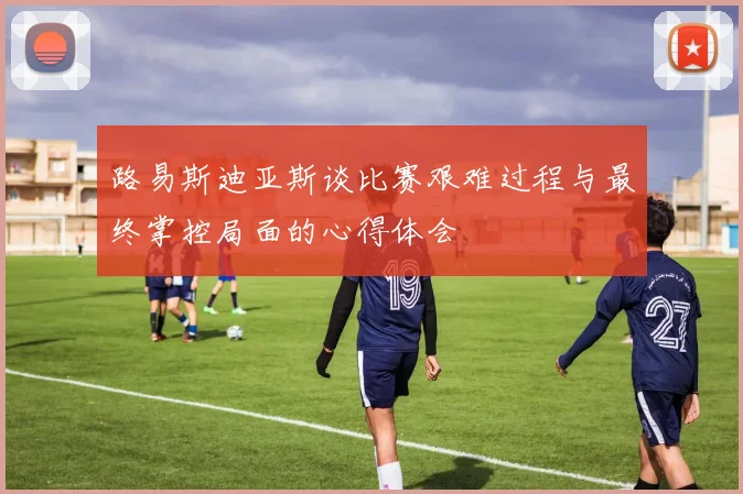 路易斯迪亚斯谈比赛艰难过程与最终掌控局面的心得体会