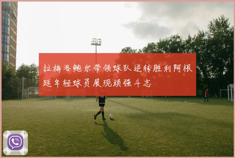 拉梅洛鲍尔带领球队逆转胜利阿根廷年轻球员展现顽强斗志