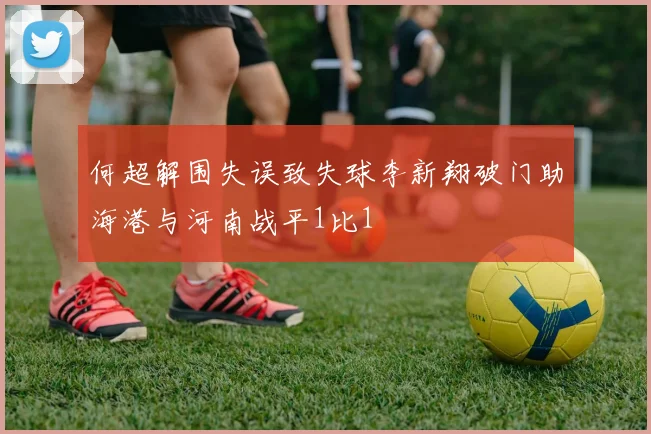 何超解围失误致失球李新翔破门助海港与河南战平1比1